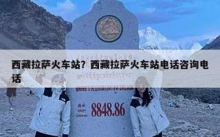 西藏拉薩火車站？西藏拉薩火車站電話咨詢電話