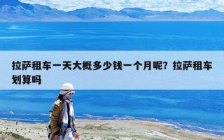 拉薩租車一天大概多少錢一個月呢？拉薩租車劃算嗎
