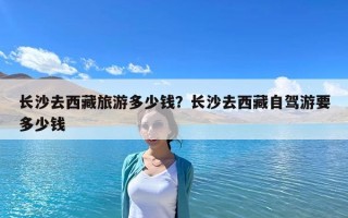 長沙去西藏旅游多少錢？長沙去西藏自駕游要多少錢