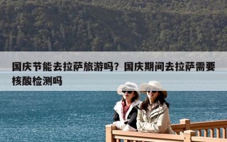國慶節(jié)能去拉薩旅游嗎？國慶期間去拉薩需要核酸檢測嗎