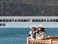 西藏旅游什么時(shí)間最好？西藏旅游什么時(shí)間最好去