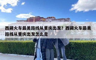 西藏火車最美路線從重慶出發？西藏火車最美路線從重慶出發怎么走