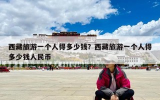西藏旅游一個人得多少錢？西藏旅游一個人得多少錢人民幣
