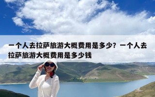 一個人去拉薩旅游大概費用是多少？一個人去拉薩旅游大概費用是多少錢