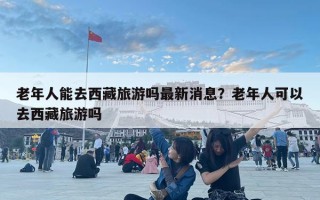 老年人能去西藏旅游嗎最新消息？老年人可以去西藏旅游嗎