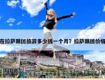 在拉薩跟團(tuán)旅游多少錢一個月？拉薩跟團(tuán)價格