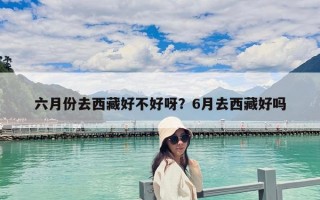 六月份去西藏好不好呀？6月去西藏好嗎
