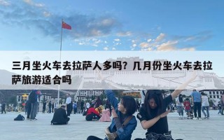 三月坐火車去拉薩人多嗎？幾月份坐火車去拉薩旅游適合嗎