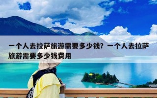 一個人去拉薩旅游需要多少錢？一個人去拉薩旅游需要多少錢費用