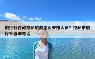 旅行社西藏拉薩旅游怎么安排人員？拉薩市旅行社咨詢電話