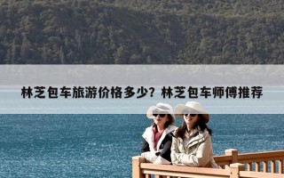 林芝包車旅游價格多少？林芝包車師傅推薦