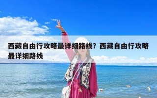 西藏自由行攻略最詳細路線？西藏自由行攻略最詳細路線
