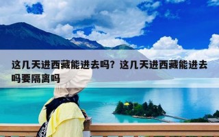 這幾天進西藏能進去嗎？這幾天進西藏能進去嗎要隔離嗎