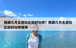 西藏幾月去游玩比較好玩呢？西藏幾月去游玩比較好玩呢視頻