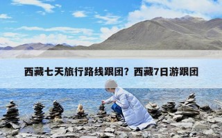 西藏七天旅行路線跟團？西藏7日游跟團