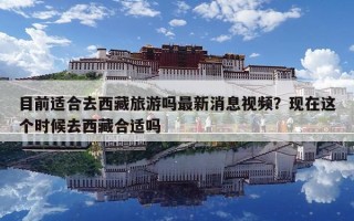 目前適合去西藏旅游嗎最新消息視頻？現(xiàn)在這個(gè)時(shí)候去西藏合適嗎