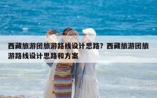 西藏旅游團旅游路線設計思路？西藏旅游團旅游路線設計思路和方案