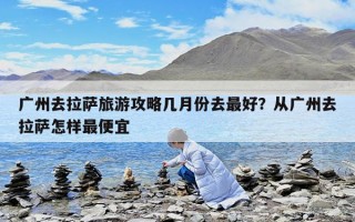 廣州去拉薩旅游攻略幾月份去最好？從廣州去拉薩怎樣最便宜