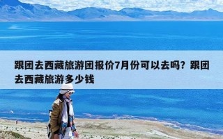 跟團去西藏旅游團報價7月份可以去嗎？跟團去西藏旅游多少錢