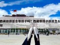 西藏旅游適合帶孩子嗎？西藏帶孩子旅游怎么樣