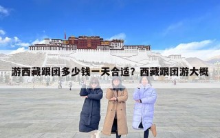 游西藏跟團多少錢一天合適？西藏跟團游大概