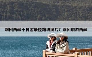 跟團西藏十日游最佳路線圖片？跟團旅游西藏