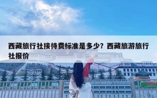 西藏旅行社接待費(fèi)標(biāo)準(zhǔn)是多少？西藏旅游旅行社報價