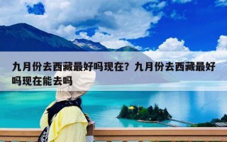 九月份去西藏最好嗎現在？九月份去西藏最好嗎現在能去嗎