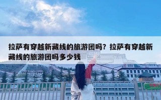 拉薩有穿越新藏線的旅游團(tuán)嗎？拉薩有穿越新藏線的旅游團(tuán)嗎多少錢(qián)