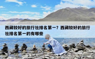 西藏較好的旅行社排名第一？西藏較好的旅行社排名第一的有哪些