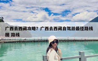 廣西去西藏攻略？廣西去西藏自駕游最佳路線圖 路線