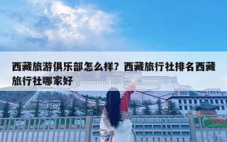 西藏旅游俱樂部怎么樣？西藏旅行社排名西藏旅行社哪家好