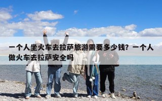 一個人坐火車去拉薩旅游需要多少錢？一個人做火車去拉薩安全嗎