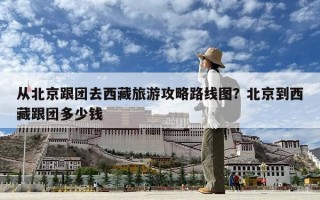 從北京跟團(tuán)去西藏旅游攻略路線圖？北京到西藏跟團(tuán)多少錢