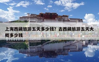 上海西藏旅游五天多少錢？去西藏旅游五天大概多少錢