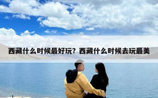 西藏什么時候最好玩？西藏什么時候去玩最美