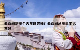 去西藏到哪個火車站方便？去西藏從哪里坐火車好