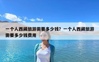 一個人西藏旅游需要多少錢？一個人西藏旅游需要多少錢費用