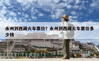 永州到西藏火車票價？永州到西藏火車票價多少錢
