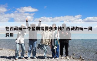 在西藏玩一個星期需要多少錢？西藏游玩一周費用
