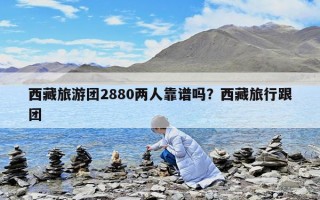 西藏旅游團2880兩人靠譜嗎？西藏旅行跟團