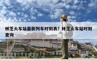 林芝火車站最新列車時刻表？林芝火車站時刻查詢