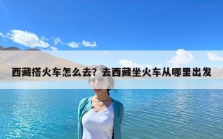 西藏搭火車怎么去？去西藏坐火車從哪里出發