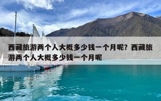 西藏旅游兩個人大概多少錢一個月呢？西藏旅游兩個人大概多少錢一個月呢