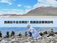 西藏應(yīng)不應(yīng)該跟團(tuán)？西藏旅游要跟團(tuán)嗎