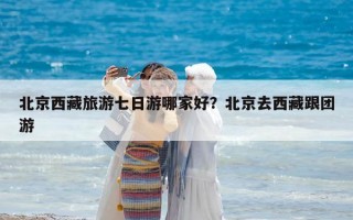 北京西藏旅游七日游哪家好？北京去西藏跟團游