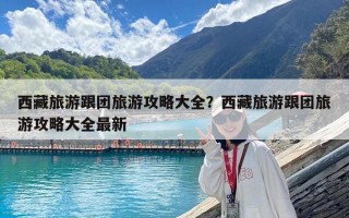 西藏旅游跟團旅游攻略大全？西藏旅游跟團旅游攻略大全最新