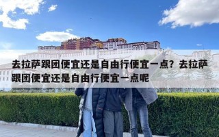 去拉薩跟團便宜還是自由行便宜一點？去拉薩跟團便宜還是自由行便宜一點呢