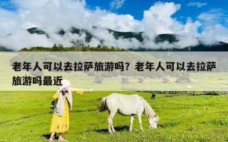 老年人可以去拉薩旅游嗎？老年人可以去拉薩旅游嗎最近