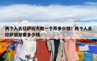 兩個人去拉薩玩大概一個月多少錢？兩個人去拉薩旅游要多少錢
